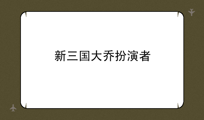 新三国大乔扮演者