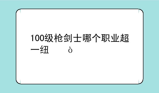 100级枪剑士哪个职业超一线？