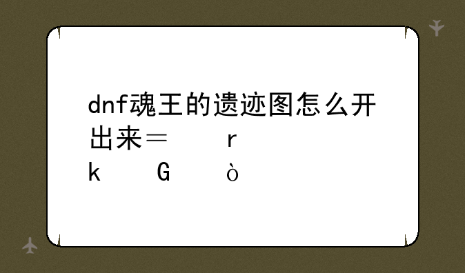 dnf魂王的遗迹图怎么开出来？需要多少级？