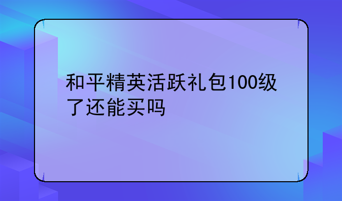 和平精英活跃礼包100级了还能买吗