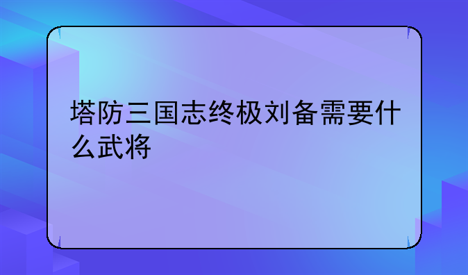 塔防三国志终极刘备需要什么武将