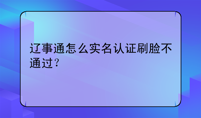 辽事通怎么实名认证刷脸不通过？