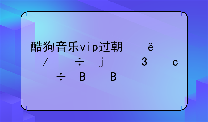 酷狗音乐vip过期了下载的歌还能听吗