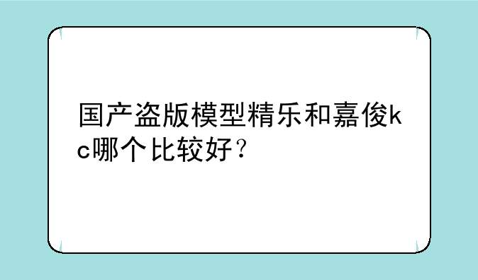 国产盗版模型精乐和嘉俊kc哪个比较好？