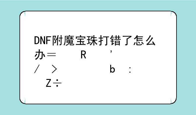 DNF附魔宝珠打错了怎么办？申诉流程及预防措施详解