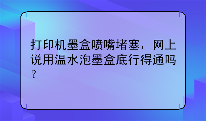 打印机墨盒喷嘴堵塞，网上说用温水泡墨盒底行得通吗？