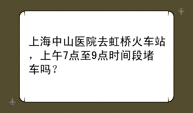 上海中山医院去虹桥火车站，上午7点至9点时间段堵车吗？