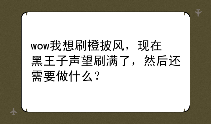 wow我想刷橙披风，现在黑王子声望刷满了，然后还需要做什么？