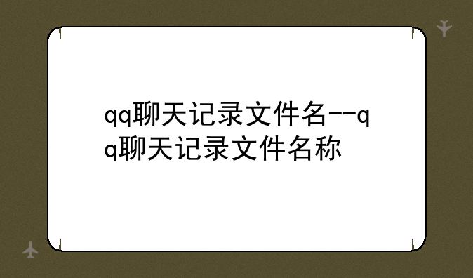 qq聊天记录文件名--qq聊天记录文件名称