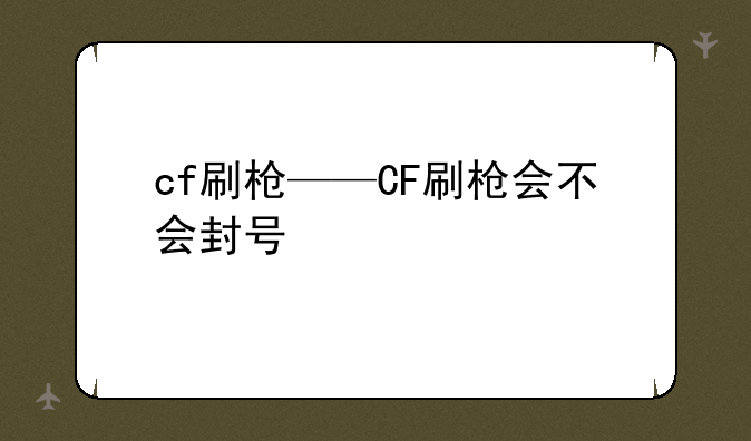 cf刷枪——CF刷枪会不会封号