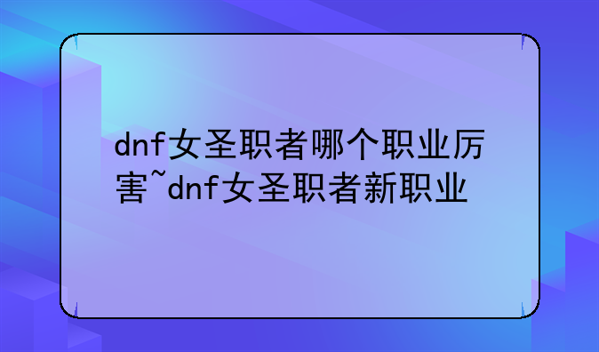 dnf女圣职者哪个职业厉害~dnf女圣职者新职业