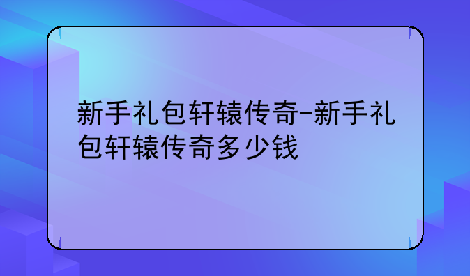 新手礼包轩辕传奇-新手礼包轩辕传奇多少钱