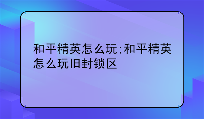 和平精英怎么玩;和平精英怎么玩旧封锁区
