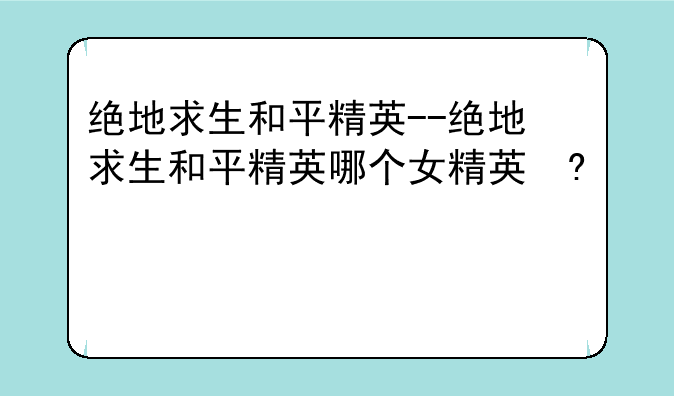 绝地求生和平精英--绝地求生和平精英哪个好玩