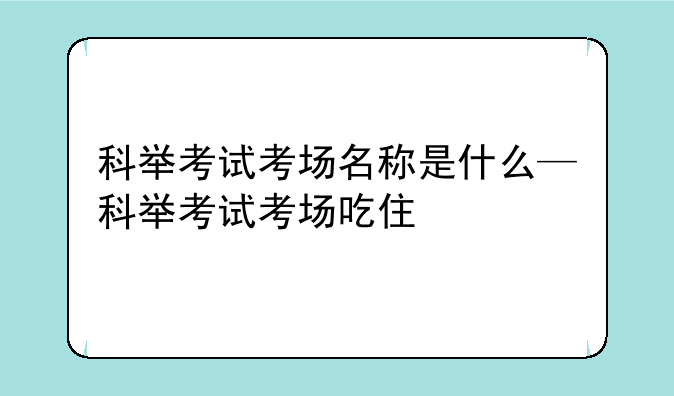 科举考试考场名称是什么—科举考试考场吃住