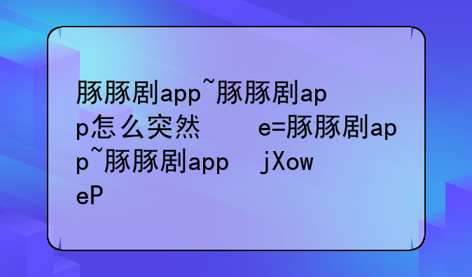 豚豚剧app~豚豚剧app怎么突然看不了了