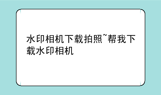 水印相机下载拍照~帮我下载水印相机