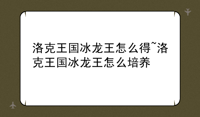 洛克王国冰龙王怎么得~洛克王国冰龙王怎么培养