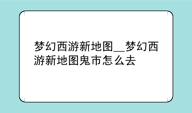 梦幻西游新地图__梦幻西游新地图鬼市怎么去