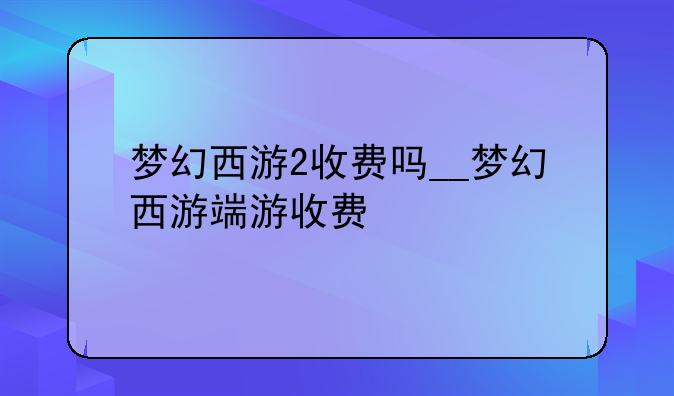 梦幻西游2收费吗__梦幻西游端游收费