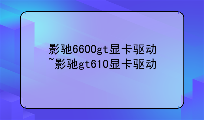 影驰6600gt显卡驱动~影驰gt610显卡驱动