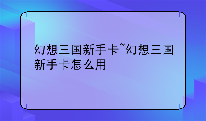 幻想三国新手卡~幻想三国新手卡怎么用