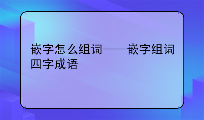 嵌字怎么组词——嵌字组词四字成语