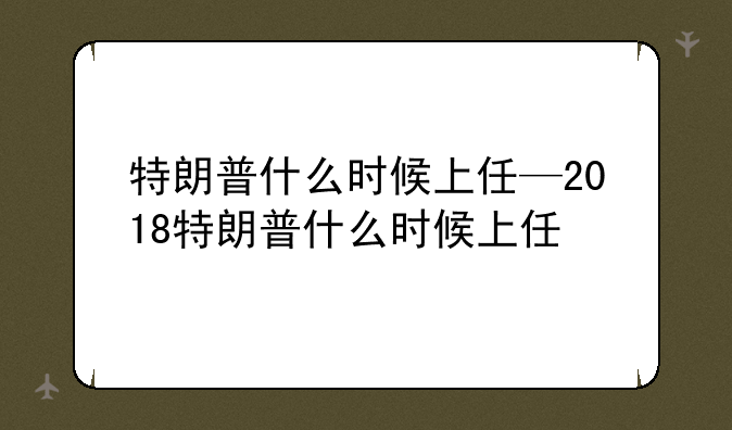 特朗普什么时候上任—2018特朗普什么时候上任