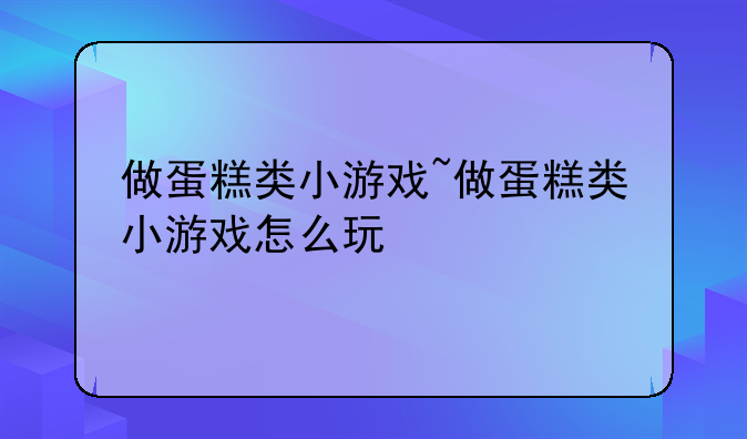 做蛋糕类小游戏~做蛋糕类小游戏怎么玩