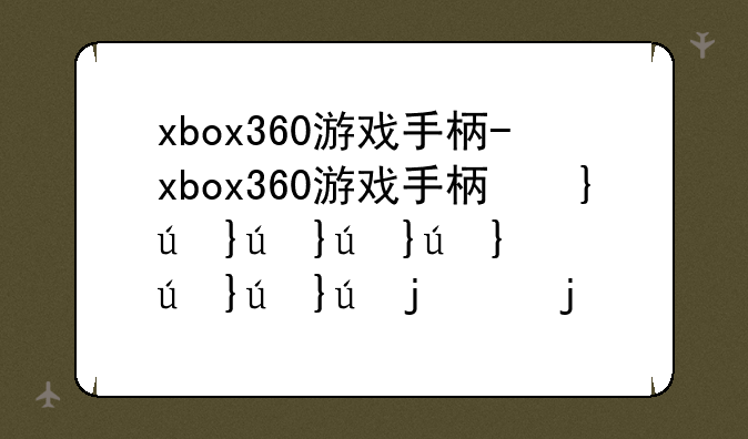 xbox360游戏手柄-xbox360游戏手柄坏了怎么换