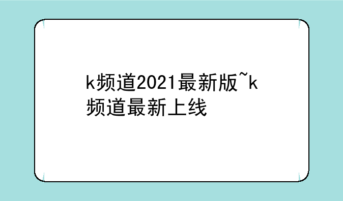 k频道2021最新版~k频道最新上线